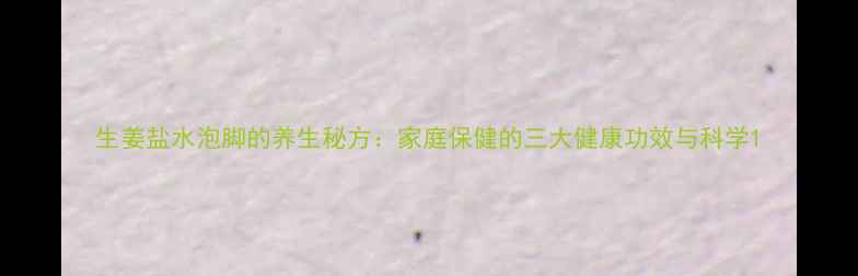 生姜盐水泡脚的养生秘方家庭保健的三大健康功效与科学