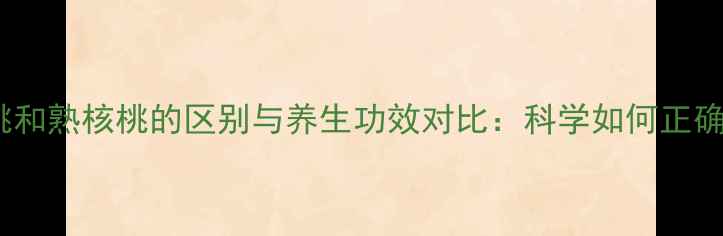 生核桃和熟核桃的区别与养生功效对比科学如何正确食用