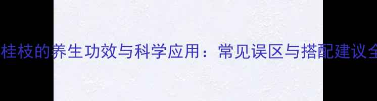 生桂枝的养生功效与科学应用常见误区与搭配建议全