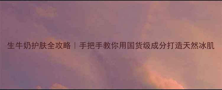 生牛奶护肤全攻略手把手教你用国货级成分打造天然冰肌