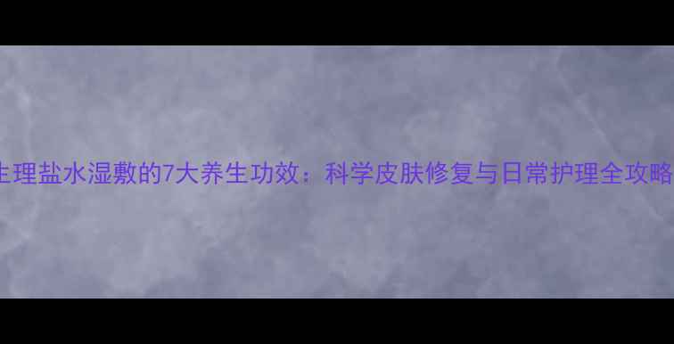 生理盐水湿敷的7大养生功效科学皮肤修复与日常护理全攻略