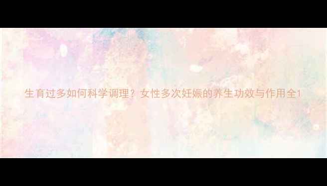 生育过多如何科学调理女性多次妊娠的养生功效与作用全