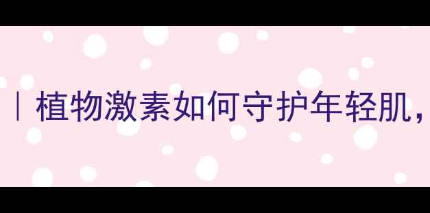 生长素抗衰秘籍植物激素如何守护年轻肌养生党必看