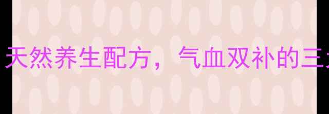 田七丹参天麻粉天然养生配方气血双补的三大功效与食用指南