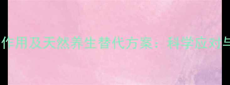 甲氯芬酯副作用及天然养生替代方案科学应对与健康建议