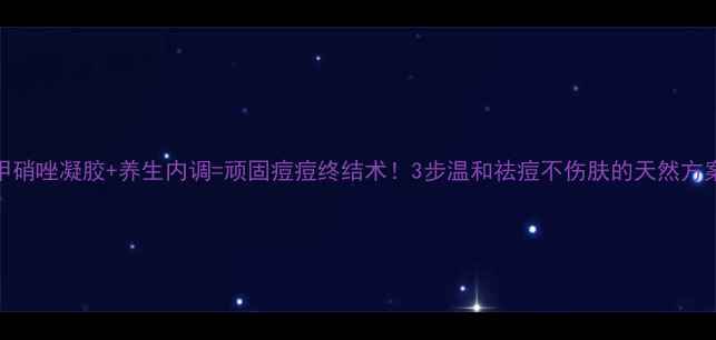 甲硝唑凝胶养生内调顽固痘痘终结术3步温和祛痘不伤肤的天然方案
