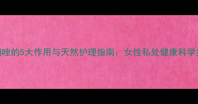 甲硝唑的5大作用与天然护理指南女性私处健康科学指南
