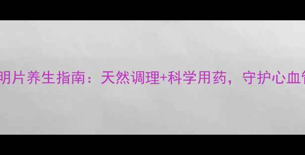 图片 甲磺酸酚妥拉明片养生指南：天然调理+科学用药，守护心血管健康全攻略2