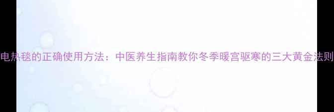 电热毯的正确使用方法中医养生指南教你冬季暖宫驱寒的三大黄金法则