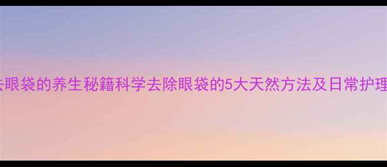 男人去眼袋的养生秘籍科学去除眼袋的5大天然方法及日常护理指南