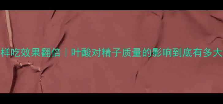 男士必看叶酸这样吃效果翻倍叶酸对精子质量的影响到底有多大附科学补充指南