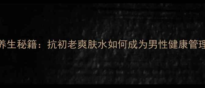 男士护肤养生秘籍抗初老爽肤水如何成为男性健康管理新趋势