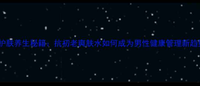 图片 男士护肤养生秘籍：抗初老爽肤水如何成为男性健康管理新趋势？1