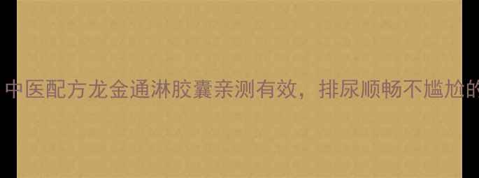 男女通用中医配方龙金通淋胶囊亲测有效排尿顺畅不尴尬的养生私藏