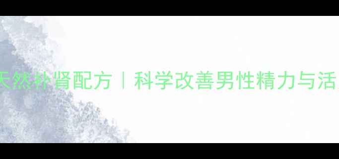 男宝胶囊天然补肾配方科学改善男性精力与活力必备指南