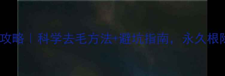 男性体毛管理全攻略科学去毛方法避坑指南永久根除尴尬部位毛发