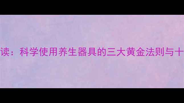 图片 男性健康调理必读：科学使用养生器具的三大黄金法则与十二时辰养护指南