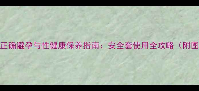 男性必看正确避孕与性健康保养指南安全套使用全攻略附图解步骤