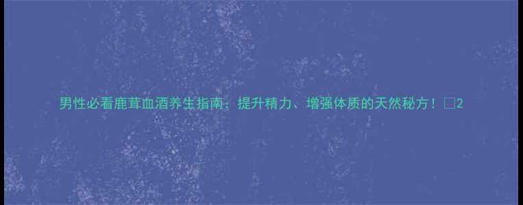 男性必看鹿茸血酒养生指南提升精力增强体质的天然秘方