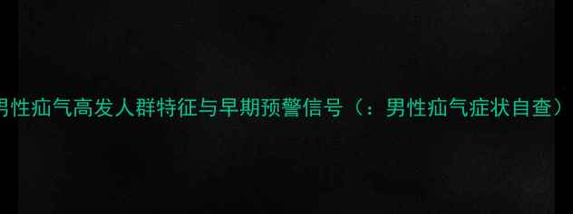 男性疝气高发人群特征与早期预警信号男性疝气症状自查