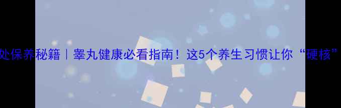 男性私处保养秘籍睾丸健康必看指南这5个养生习惯让你硬核到底
