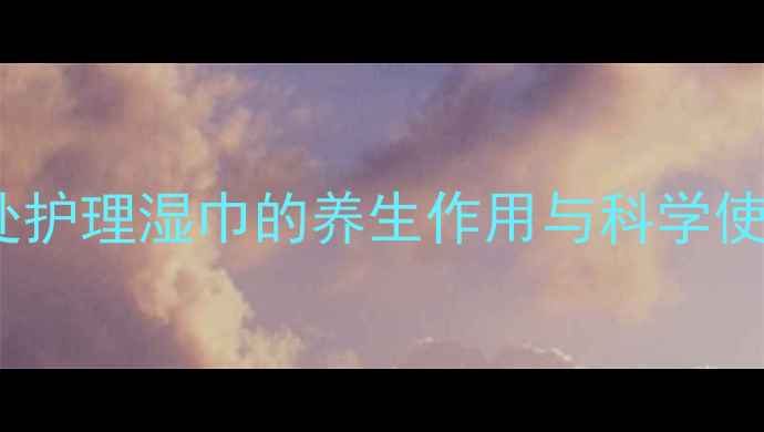 男性私处健康必备私处护理湿巾的养生作用与科学使用指南附选购攻略