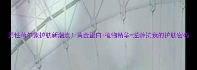 男性荷尔蒙护肤新潮流黄金蛋白植物精华逆龄抗衰的护肤密码