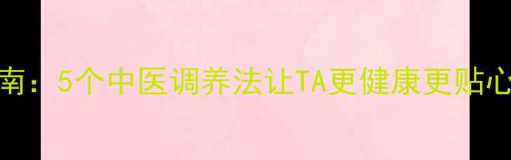 男朋友养生指南5个中医调养法让TA更健康更贴心附食补食谱