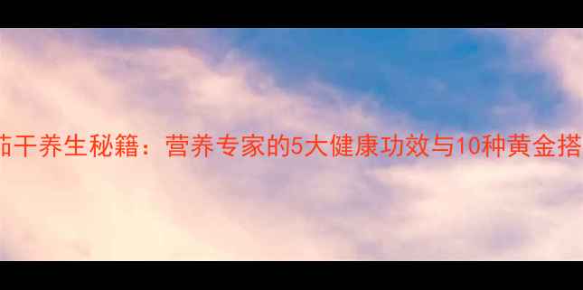 番茄干养生秘籍营养专家的5大健康功效与10种黄金搭配