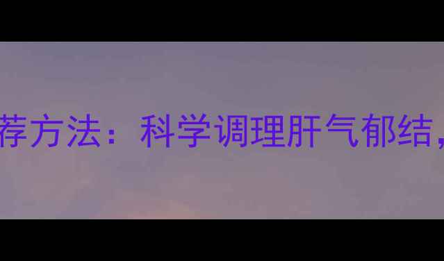 疏肝理气5大中医推荐方法科学调理肝气郁结缓解胀痛失眠焦虑