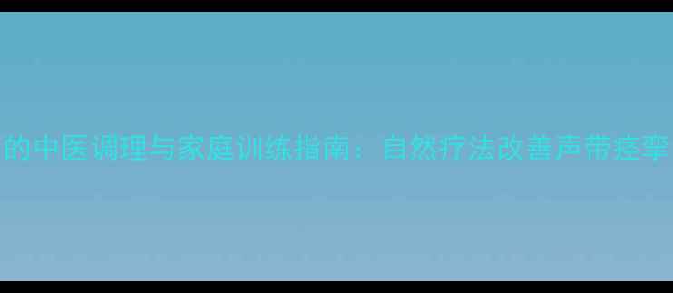 痉挛性发声的中医调理与家庭训练指南自然疗法改善声带痉挛的7大方法