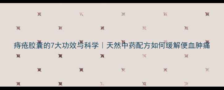 痔疮胶囊的7大功效与科学天然中药配方如何缓解便血肿痛