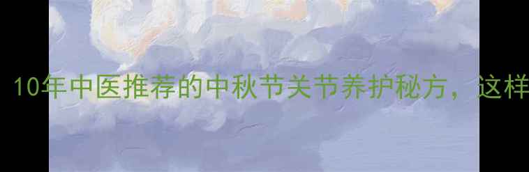 痹克片vs西药10年中医推荐的中秋节关节养护秘方这样吃效果翻倍