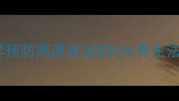 登山前必看科学预防高原反应的5大养生法则与7天调理方案