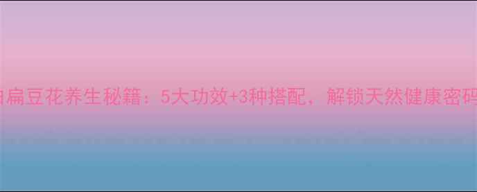 白扁豆花养生秘籍5大功效3种搭配解锁天然健康密码