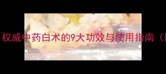 图片 白术养生全：权威中药白术的9大功效与使用指南（附经典方剂）