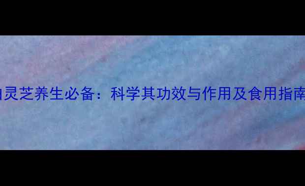 白灵芝养生必备科学其功效与作用及食用指南
