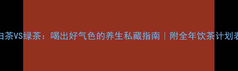 白茶VS绿茶喝出好气色的养生私藏指南附全年饮茶计划表