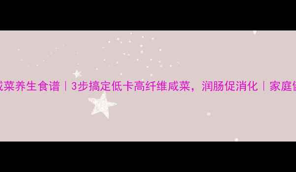 白萝卜咸菜养生食谱3步搞定低卡高纤维咸菜润肠促消化家庭健康必备
