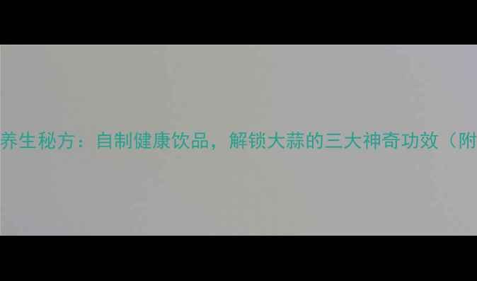 白酒泡大蒜养生秘方自制健康饮品解锁大蒜的三大神奇功效附详细教程