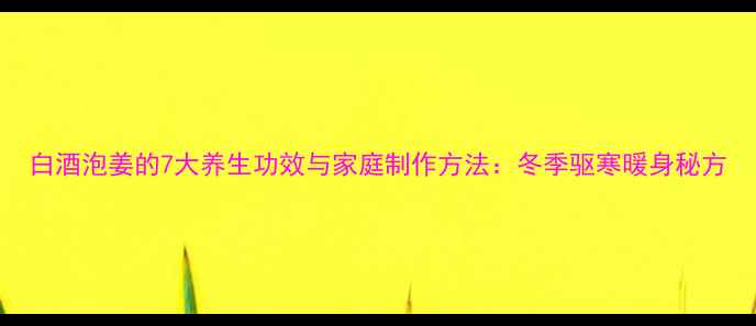 白酒泡姜的7大养生功效与家庭制作方法冬季驱寒暖身秘方