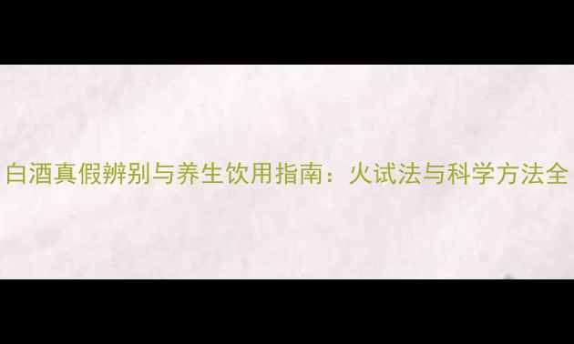 图片 白酒真假辨别与养生饮用指南：火试法与科学方法全