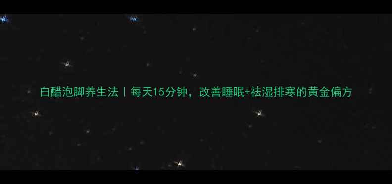 白醋泡脚养生法每天15分钟改善睡眠祛湿排寒的黄金偏方