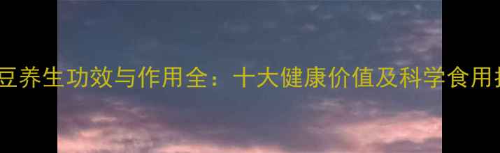 白银豆养生功效与作用全十大健康价值及科学食用指南