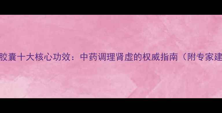 百令胶囊十大核心功效中药调理肾虚的权威指南附专家建议