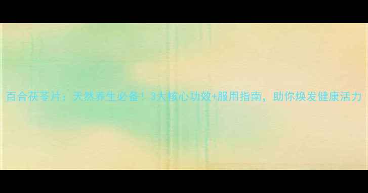 百合茯苓片天然养生必备3大核心功效服用指南助你焕发健康活力