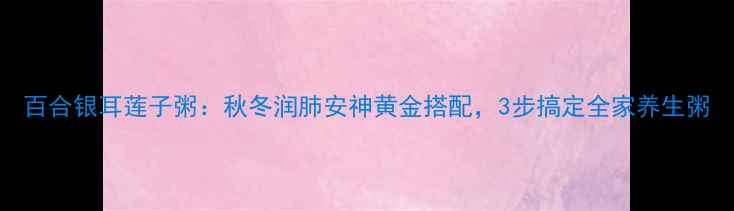 图片 百合银耳莲子粥：秋冬润肺安神黄金搭配，3步搞定全家养生粥