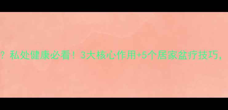 盆疗真的有用吗私处健康必看3大核心作用5个居家盆疗技巧让你年轻10岁