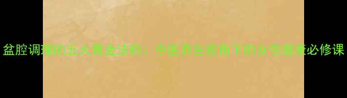 盆腔调理的五大黄金法则中医养生视角下的女性健康必修课