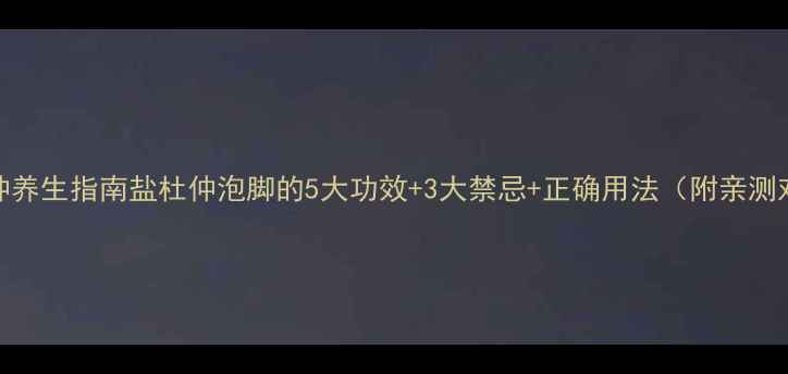 盐杜仲养生指南盐杜仲泡脚的5大功效3大禁忌正确用法附亲测对比